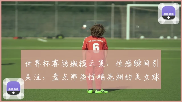 世界杯赛场嫩模云集，性感瞬间引关注，盘点那些惊艳亮相的美女球员