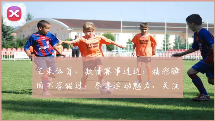 芒果体育，激情赛事连连，精彩瞬间不容错过，尽享运动魅力，关注我们