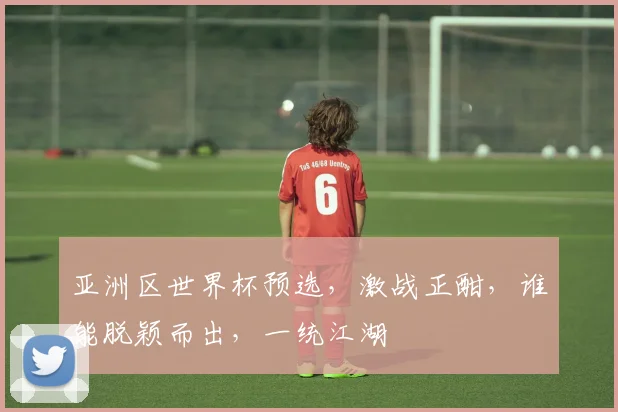 亚洲区世界杯预选，激战正酣，谁能脱颖而出，一统江湖