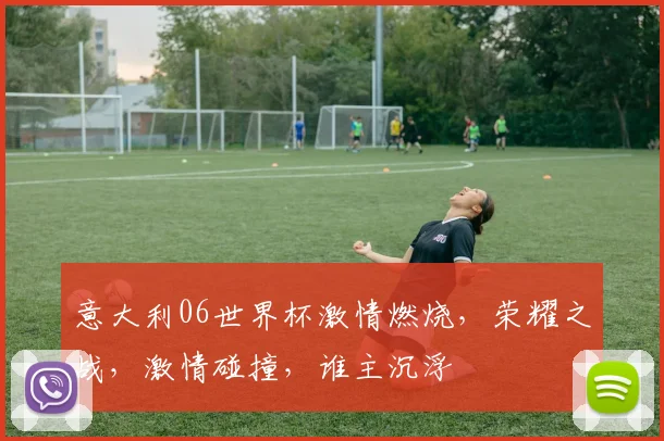 意大利06世界杯激情燃烧，荣耀之战，激情碰撞，谁主沉浮